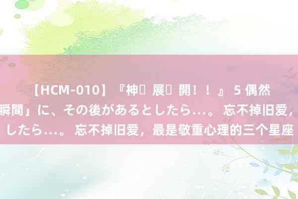 【HCM-010】『神・展・開！！』 5 偶然見かけた「目が奪われる瞬間」に、その後があるとしたら…。 忘不掉旧爱，最是敬重心理的三个星座