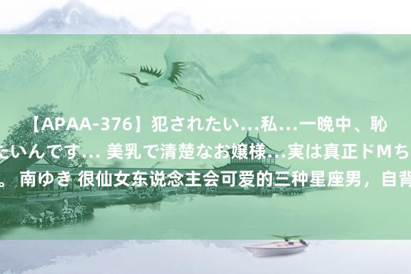 【APAA-376】犯されたい…私…一晩中、恥ずかしい恰好で犯されたいんです… 美乳で清楚なお嬢様…実は真正ドMちゃん。 南ゆき 很仙女东说念主会可爱的三种星座男，自背地利，懒惰微薄，莫得上进心