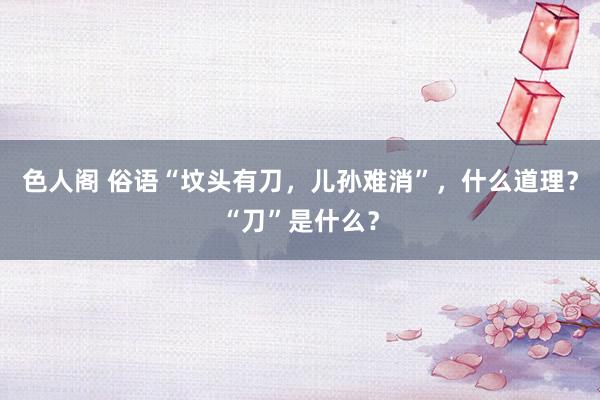 色人阁 俗语“坟头有刀，儿孙难消”，什么道理？“刀”是什么？