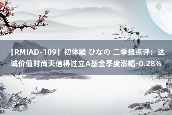 【RMIAD-109】初体験 ひなの 二季报点评：达诚价值时尚天信得过立A基金季度涨幅-0.28%