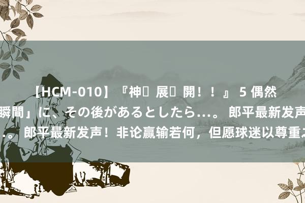 【HCM-010】『神・展・開！！』 5 偶然見かけた「目が奪われる瞬間」に、その後があるとしたら…。 郎平最新发声！非论赢输若何，但愿球迷以尊重之心相待