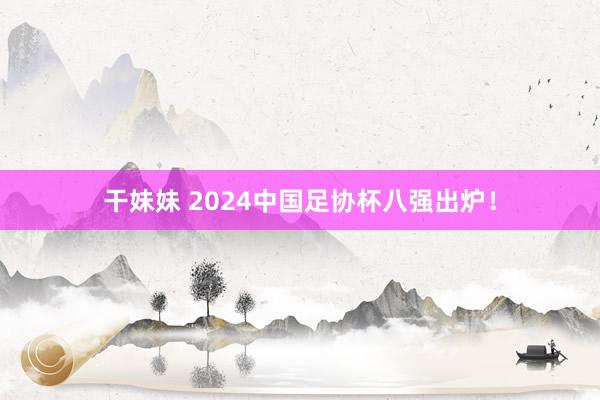 干妹妹 2024中国足协杯八强出炉！