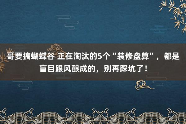 哥要搞蝴蝶谷 正在淘汰的5个“装修盘算”，都是盲目跟风酿成的，别再踩坑了！