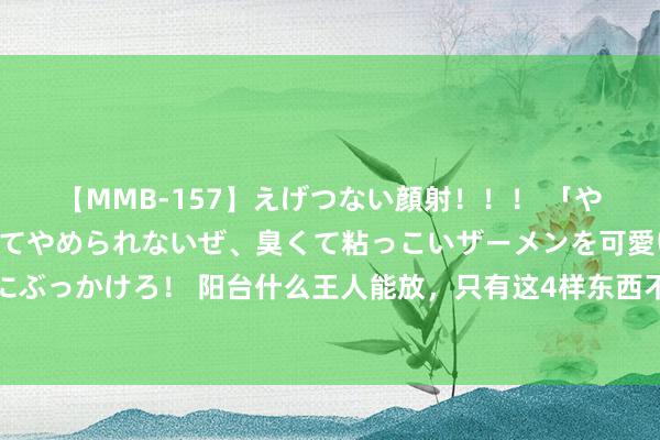 【MMB-157】えげつない顔射！！！ 「やめて！」と言われたってやめられないぜ、臭くて粘っこいザーメンを可愛いお顔にぶっかけろ！ 阳台什么王人能放，只有这4样东西不淡漠有！还真不是迷信这样粗浅