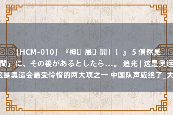 【HCM-010】『神・展・開！！』 5 偶然見かけた「目が奪われる瞬間」に、その後があるとしたら…。 追光 | 这是奥运会最受怜惜的两大项之一 中国队声威绝了_大皖新闻 | 安徽网