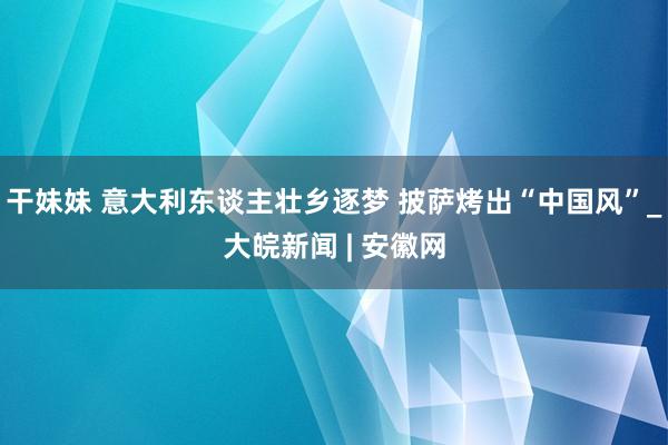 干妹妹 意大利东谈主壮乡逐梦 披萨烤出“中国风”_大皖新闻 | 安徽网