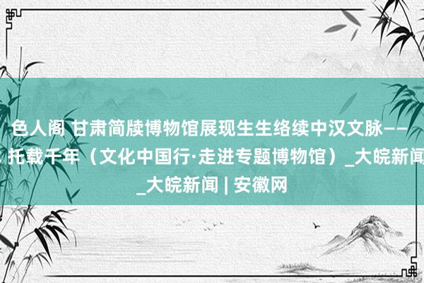 色人阁 甘肃简牍博物馆展现生生络续中汉文脉—— 书于竹木 托载千年（文化中国行·走进专题博物馆）_大皖新闻 | 安徽网