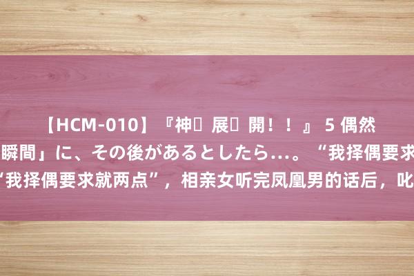 【HCM-010】『神・展・開！！』 5 偶然見かけた「目が奪われる瞬間」に、その後があるとしたら…。 “我择偶要求就两点”，相亲女听完凤凰男的话后，叱咤：高攀不起