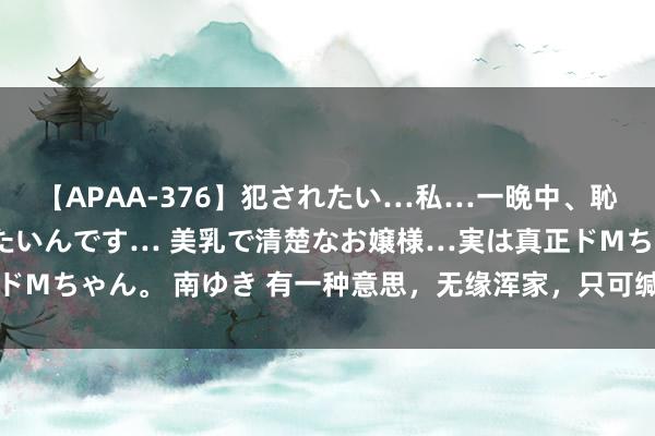 【APAA-376】犯されたい…私…一晩中、恥ずかしい恰好で犯されたいんです… 美乳で清楚なお嬢様…実は真正ドMちゃん。 南ゆき 有一种意思，无缘浑家，只可缄默思念，一世担心