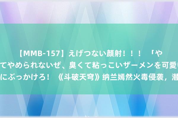 【MMB-157】えげつない顔射！！！ 「やめて！」と言われたってやめられないぜ、臭くて粘っこいザーメンを可愛いお顔にぶっかけろ！ 《斗破天穹》纳兰嫣然火毒侵袭，潜泳姿势惊艳却缺憾未与萧炎折柳