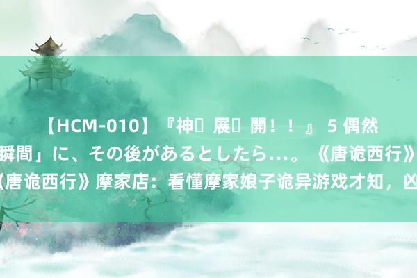 【HCM-010】『神・展・開！！』 5 偶然見かけた「目が奪われる瞬間」に、その後があるとしたら…。 《唐诡西行》摩家店：看懂摩家娘子诡异游戏才知，凶犯并非她我方