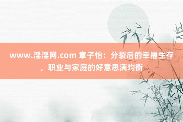 www.淫淫网.com 章子怡：分裂后的幸福生存，职业与家庭的好意思满均衡