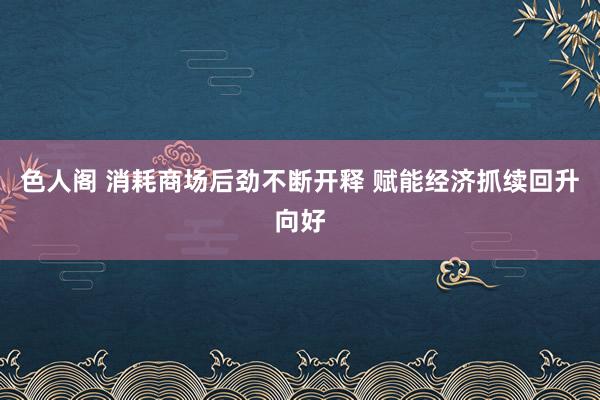 色人阁 消耗商场后劲不断开释 赋能经济抓续回升向好