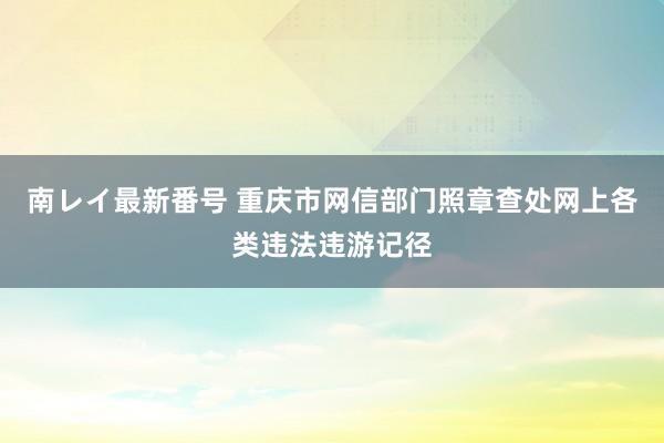 南レイ最新番号 重庆市网信部门照章查处网上各类违法违游记径