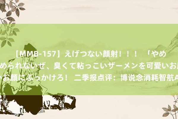 【MMB-157】えげつない顔射！！！ 「やめて！」と言われたってやめられないぜ、臭くて粘っこいザーメンを可愛いお顔にぶっかけろ！ 二季报点评：博说念消耗智航A基金季度涨幅-6.53%