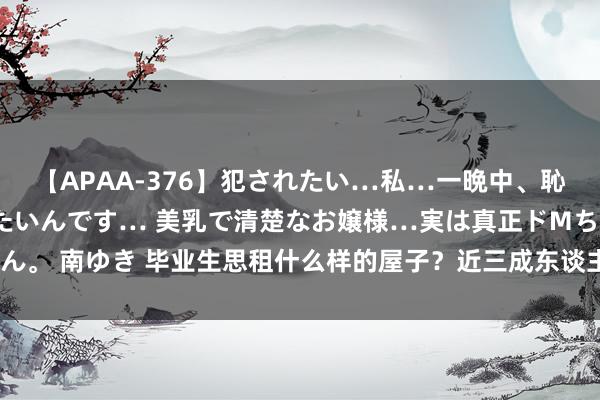 【APAA-376】犯されたい…私…一晩中、恥ずかしい恰好で犯されたいんです… 美乳で清楚なお嬢様…実は真正ドMちゃん。 南ゆき 毕业生思租什么样的屋子？近三成东谈主选拔月房钱1501—2500元