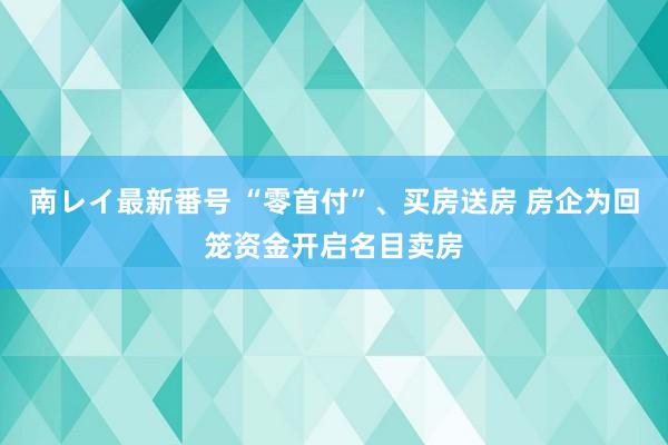 南レイ最新番号 “零首付”、买房送房 房企为回笼资金开启名目卖房