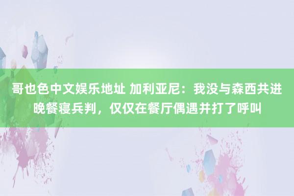 哥也色中文娱乐地址 加利亚尼：我没与森西共进晚餐寝兵判，仅仅在餐厅偶遇并打了呼叫