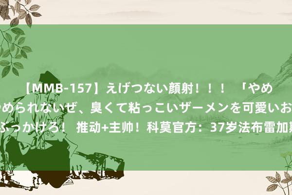 【MMB-157】えげつない顔射！！！ 「やめて！」と言われたってやめられないぜ、臭くて粘っこいザーメンを可愛いお顔にぶっかけろ！ 推动+主帅！科莫官方：37岁法布雷加斯防御出任球队主帅，签约4年