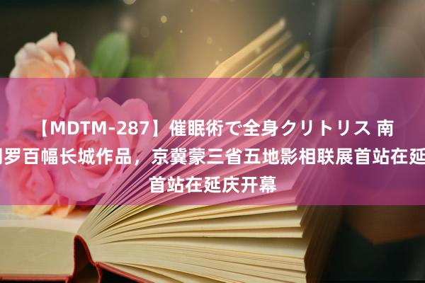 【MDTM-287】催眠術で全身クリトリス 南ゆき 网罗百幅长城作品，京冀蒙三省五地影相联展首站在延庆开幕