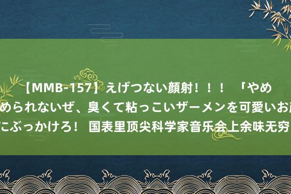 【MMB-157】えげつない顔射！！！ 「やめて！」と言われたってやめられないぜ、臭くて粘っこいザーメンを可愛いお顔にぶっかけろ！ 国表里顶尖科学家音乐会上余味无穷，他们这样评价“怀柔生计”