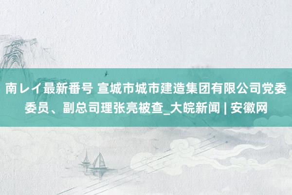 南レイ最新番号 宣城市城市建造集团有限公司党委委员、副总司理张亮被查_大皖新闻 | 安徽网