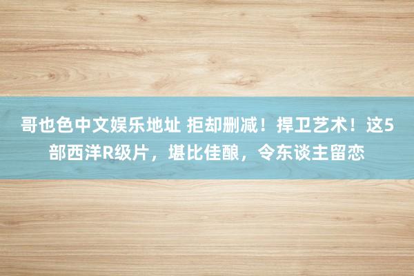 哥也色中文娱乐地址 拒却删减！捍卫艺术！这5部西洋R级片，堪比佳酿，令东谈主留恋