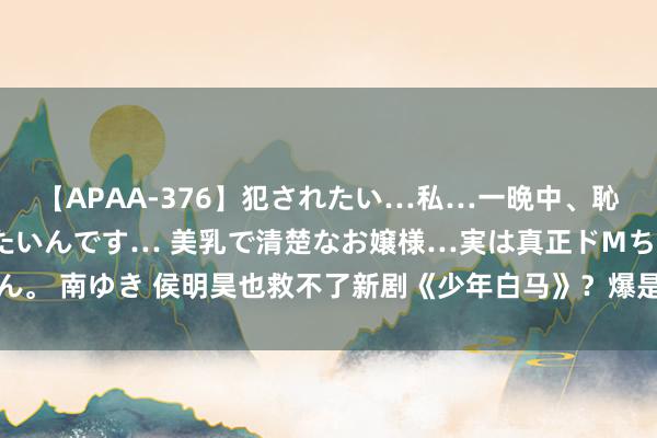 【APAA-376】犯されたい…私…一晩中、恥ずかしい恰好で犯されたいんです… 美乳で清楚なお嬢様…実は真正ドMちゃん。 南ゆき 侯明昊也救不了新剧《少年白马》？爆是爆了，但不雅众却差评一派