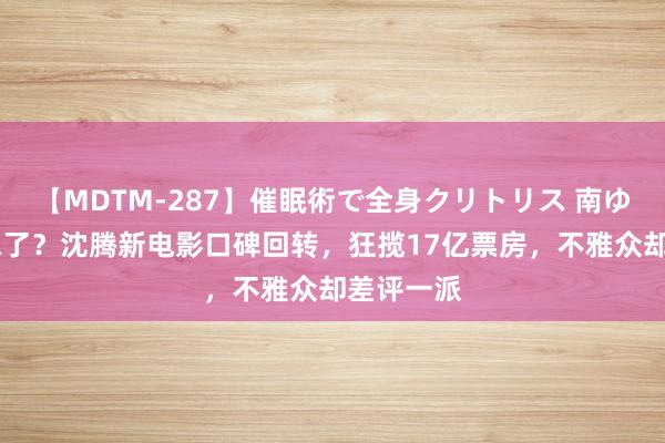 【MDTM-287】催眠術で全身クリトリス 南ゆき 巨变味了？沈腾新电影口碑回转，狂揽17亿票房，不雅众却差评一派