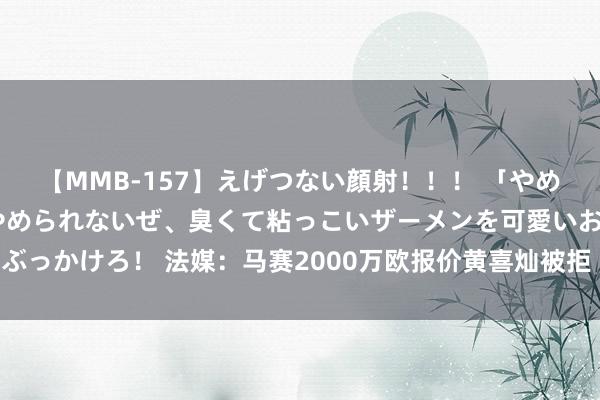 【MMB-157】えげつない顔射！！！ 「やめて！」と言われたってやめられないぜ、臭くて粘っこいザーメンを可愛いお顔にぶっかけろ！ 法媒：马赛2000万欧报价黄喜灿被拒 黄喜灿向高层表态称思去马赛