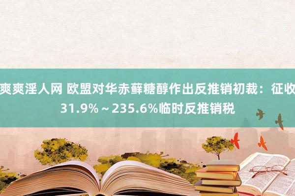 爽爽淫人网 欧盟对华赤藓糖醇作出反推销初裁：征收31.9%～235.6%临时反推销税