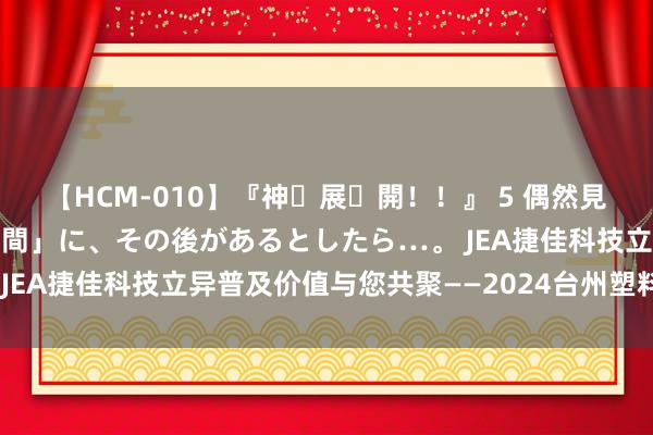 【HCM-010】『神・展・開！！』 5 偶然見かけた「目が奪われる瞬間」に、その後があるとしたら…。 JEA捷佳科技立异普及价值与您共聚——2024台州塑料交游会