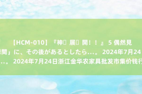 【HCM-010】『神・展・開！！』 5 偶然見かけた「目が奪われる瞬間」に、その後があるとしたら…。 2024年7月24日浙江金华农家具批发市集价钱行情