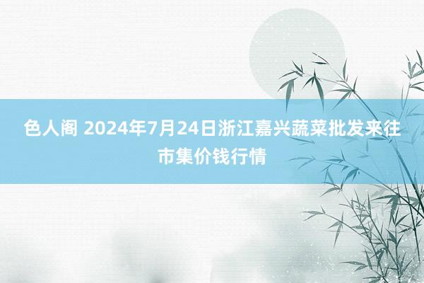 色人阁 2024年7月24日浙江嘉兴蔬菜批发来往市集价钱行情