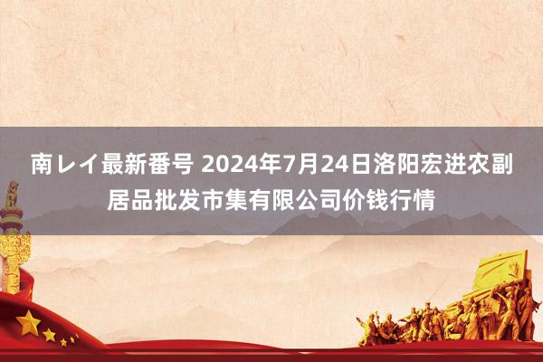 南レイ最新番号 2024年7月24日洛阳宏进农副居品批发市集有限公司价钱行情