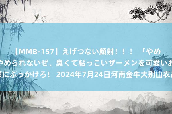 【MMB-157】えげつない顔射！！！ 「やめて！」と言われたってやめられないぜ、臭くて粘っこいザーメンを可愛いお顔にぶっかけろ！ 2024年7月24日河南金牛大别山农产物当代物流中心价钱行情