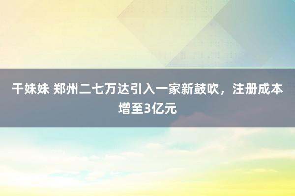 干妹妹 郑州二七万达引入一家新鼓吹，注册成本增至3亿元