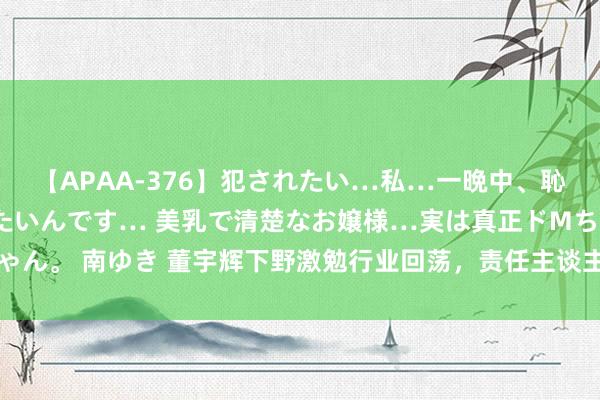 【APAA-376】犯されたい…私…一晩中、恥ずかしい恰好で犯されたいんです… 美乳で清楚なお嬢様…実は真正ドMちゃん。 南ゆき 董宇辉下野激勉行业回荡，责任主谈主员暗示责任未受任何影响