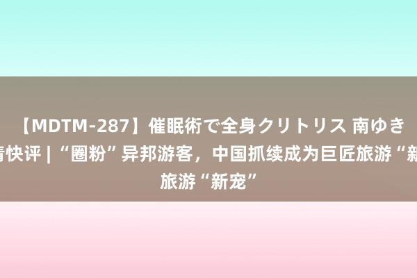 【MDTM-287】催眠術で全身クリトリス 南ゆき 北青快评 | “圈粉”异邦游客，中国抓续成为巨匠旅游“新宠”