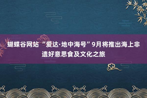 蝴蝶谷网站 “爱达·地中海号”9月将推出海上非遗好意思食及文化之旅