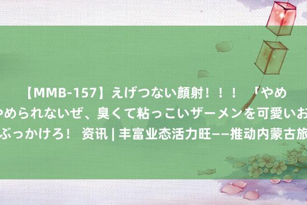 【MMB-157】えげつない顔射！！！ 「やめて！」と言われたってやめられないぜ、臭くて粘っこいザーメンを可愛いお顔にぶっかけろ！ 资讯 | 丰富业态活力旺——推动内蒙古旅游业高质地发展系列报谈之一