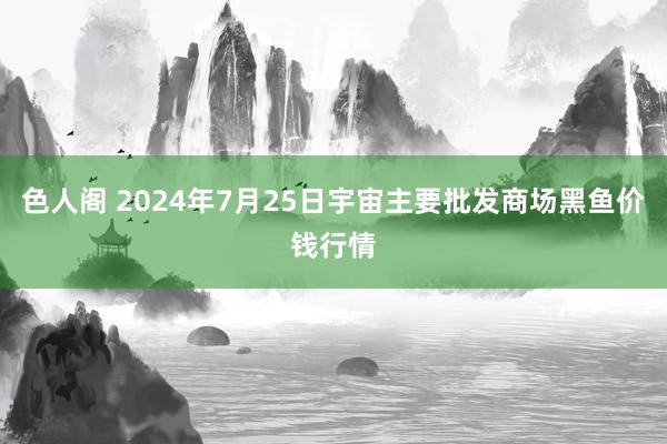 色人阁 2024年7月25日宇宙主要批发商场黑鱼价钱行情