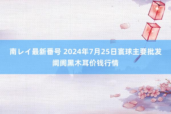 南レイ最新番号 2024年7月25日寰球主要批发阛阓黑木耳价钱行情