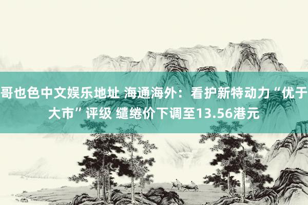 哥也色中文娱乐地址 海通海外：看护新特动力“优于大市”评级 缱绻价下调至13.56港元