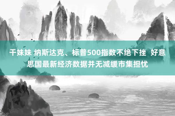 干妹妹 纳斯达克、标普500指数不绝下挫  好意思国最新经济数据并无减缓市集担忧