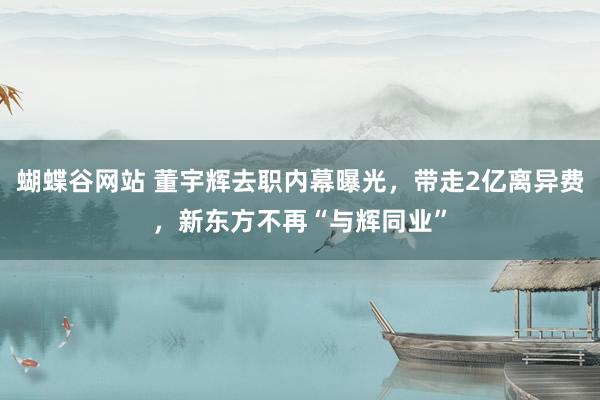 蝴蝶谷网站 董宇辉去职内幕曝光，带走2亿离异费，新东方不再“与辉同业”