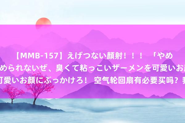 【MMB-157】えげつない顔射！！！ 「やめて！」と言われたってやめられないぜ、臭くて粘っこいザーメンを可愛いお顔にぶっかけろ！ 空气轮回扇有必要买吗？我来说说我的体会