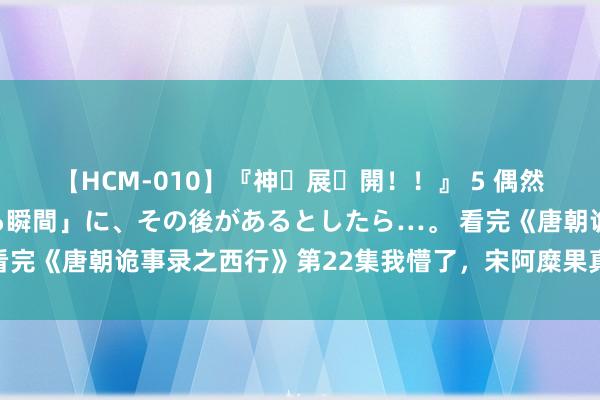 【HCM-010】『神・展・開！！』 5 偶然見かけた「目が奪われる瞬間」に、その後があるとしたら…。 看完《唐朝诡事录之西行》第22集我懵了，宋阿糜果真太阴会会长？