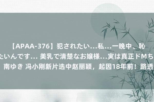 【APAA-376】犯されたい…私…一晩中、恥ずかしい恰好で犯されたいんです… 美乳で清楚なお嬢様…実は真正ドMちゃん。 南ゆき 冯小刚新片选中赵丽颖，起因18年前！路透照曝光：剪短发演女犯东说念主