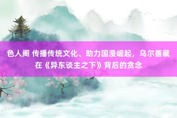 色人阁 传播传统文化、助力国漫崛起，乌尔善藏在《异东谈主之下》背后的贪念